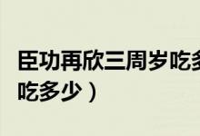 臣功再欣三周岁吃多少（臣功再欣一周半宝宝吃多少）