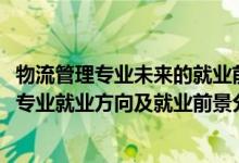 物流管理专业未来的就业前景和就业方向（2022年物流管理专业就业方向及就业前景分析）