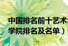 中国排名前十艺术学院（2022中国十大艺术学院排名及名单）