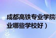 成都高铁专业学院有哪些（2022成都高铁专业哪些学校好）