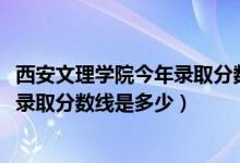 西安文理学院今年录取分数线是多少（2019年西安文理学院录取分数线是多少）