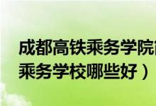 成都高铁乘务学院简介（2022成都高铁专业乘务学校哪些好）