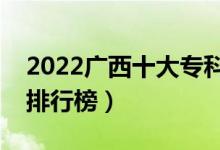 2022广西十大专科学校排名（最新高职院校排行榜）