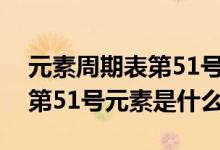 元素周期表第51号元素是什么（元素周期表第51号元素是什么）