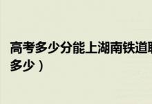 高考多少分能上湖南铁道职业技术学院（2021录取分数线是多少）