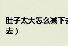 肚子太大怎么减下去男生（肚子太大怎么减下去）