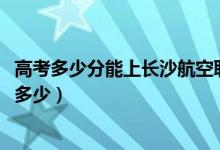 高考多少分能上长沙航空职业技术学院（2021录取分数线是多少）