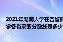 2021年湖南大学在各省的录取分数线是多少（2021湖南大学各省录取分数线是多少）