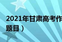 2021年甘肃高考作文（2021年甘肃高考作文题目）