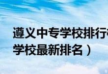 遵义中专学校排行榜（2022年贵州遵义中专学校最新排名）