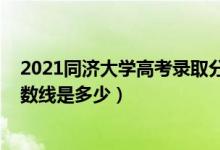 2021同济大学高考录取分数线（2021同济大学各省录取分数线是多少）