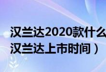 汉兰达2020款什么时候在中国上市（2020款汉兰达上市时间）