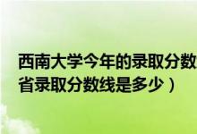 西南大学今年的录取分数线是多少2021（2021西南大学各省录取分数线是多少）