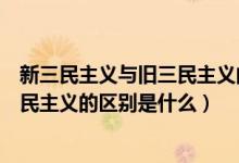 新三民主义与旧三民主义的区别表现在（新三民主义与旧三民主义的区别是什么）