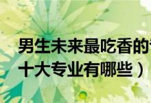 男生未来最吃香的专业（2022男生最吃香的十大专业有哪些）