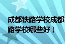 成都铁路学校成都高铁学校（2022成都的铁路学校哪些好）