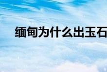 缅甸为什么出玉石（缅甸为什么说汉语）