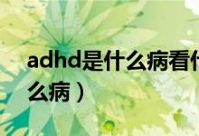 adhd是什么病看什么科的医生（adhd是什么病）