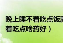 晚上睡不着吃点饭就睡着了为什么（晚上睡不着吃点啥药好）