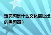 蛋壳陶是什么文化遗址出土的（蛋壳陶是什么文化遗址出土的黑陶器）