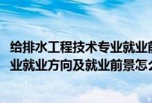 给排水工程技术专业就业前景咋样（2022给排水工程技术专业就业方向及就业前景怎么样）