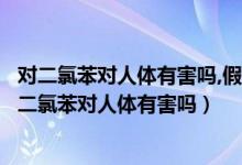 对二氯苯对人体有害吗,假如六岁小孩误食会有什么影响（对二氯苯对人体有害吗）