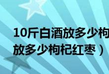 10斤白酒放多少枸杞要不要加糖（10斤白酒放多少枸杞红枣）