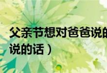 父亲节想对爸爸说的话有什么（父亲节对爸爸说的话）