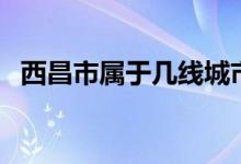 西昌市属于几线城市（西昌市属于哪个省）