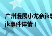 广州漫展小尤奈jk事件（关于广州漫展小尤奈jk事件详情）