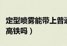 定型喷雾能带上普通火车吗（定型喷雾能带上高铁吗）