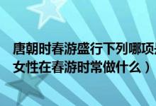 唐朝时春游盛行下列哪项是唐朝女性在春游时常做的（唐朝女性在春游时常做什么）