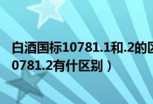 白酒国标10781.1和.2的区别（白酒的执行标准10781.1和10781.2有什区别）