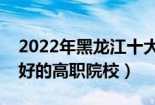 2022年黑龙江十大专科学校排名（黑龙江最好的高职院校）