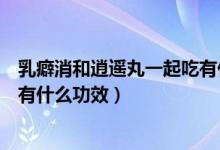 乳癖消和逍遥丸一起吃有什么禁忌（乳癖消和逍遥丸一起吃有什么功效）