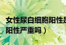 女性尿白细胞阳性是怎么回事（女性尿白细胞阳性严重吗）