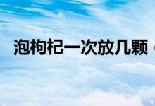 泡枸杞一次放几颗（泡枸杞一次放多少粒）