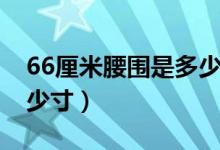 66厘米腰围是多少尺（腰围66厘米大概是多少寸）