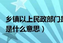 乡镇以上民政部门是什么意思（乡镇民政部门是什么意思）