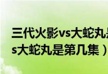 三代火影vs大蛇丸是第几集好看（三代火影vs大蛇丸是第几集）