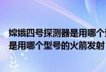 嫦娥四号探测器是用哪个型号的火箭发射（嫦娥四号探测器是用哪个型号的火箭发射）