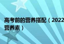 高考前的营养搭配（2022高考饮食：高考考生最需要的四种营养素）