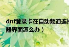 dnf登录卡在自动频道连接（DNF更新后卡在正在连接服务器界面怎么办）