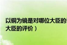 以铜为镜是对哪位大臣的评价治国理念（以铜为镜是对哪位大臣的评价）