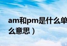 am和pm是什么单词的缩写（am和pm是什么意思）