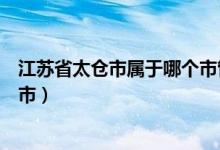 江苏省太仓市属于哪个市管的（江苏省太仓市属于哪个大城市）