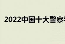 2022中国十大警察学院排名（哪个学校好）