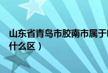 山东省青岛市胶南市属于哪个区（山东省青岛市胶南市属于什么区）