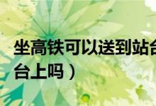 坐高铁可以送到站台吗（高铁送站可以送到站台上吗）