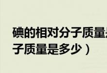 碘的相对分子质量是什么?（碘单质的相对分子质量是多少）